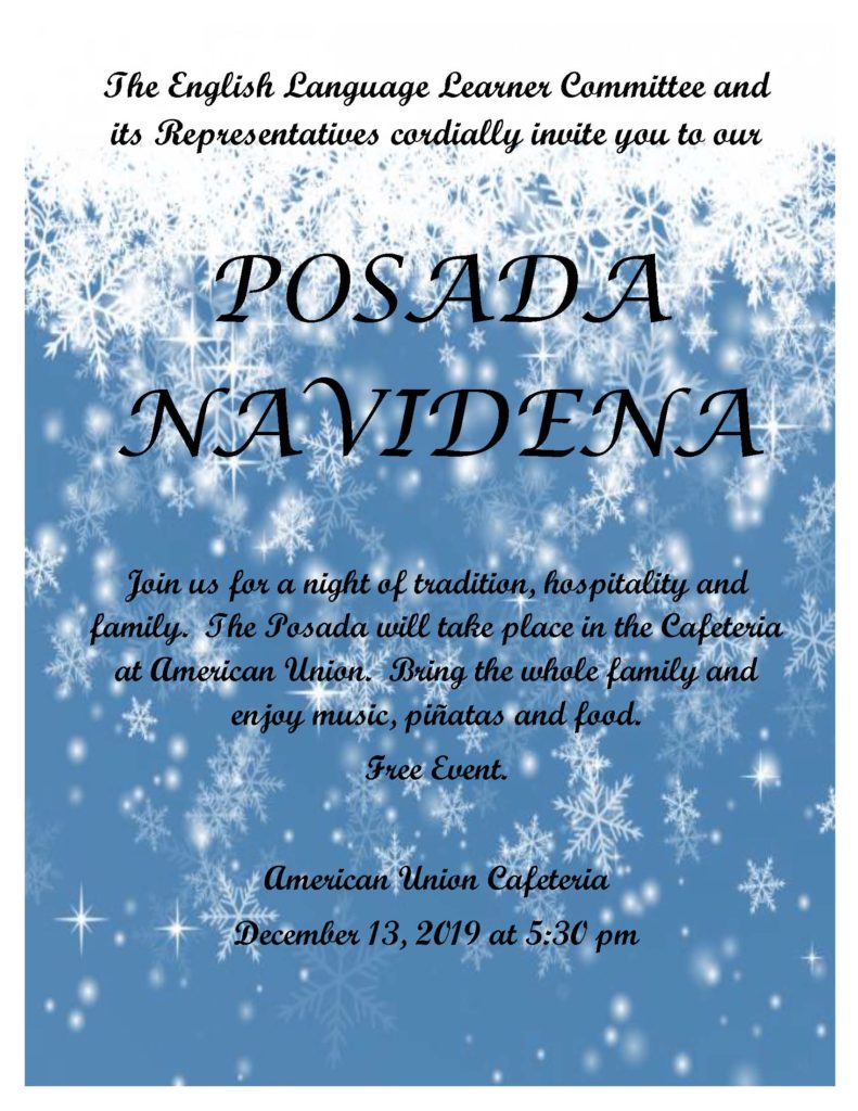 The English Language Learner Committee and its Representatives cordially invite you to our  Posada.

POSADA NAVIDENA 

Join us for a night of tradition, hospitality and family.  The Posada will take place in the Cafeteria at American Union.  Bring the whole family and enjoy music, piñatas and food. 
Free Event. 

American Union Cafeteria
December 13, 2019 at 5:30 pm
