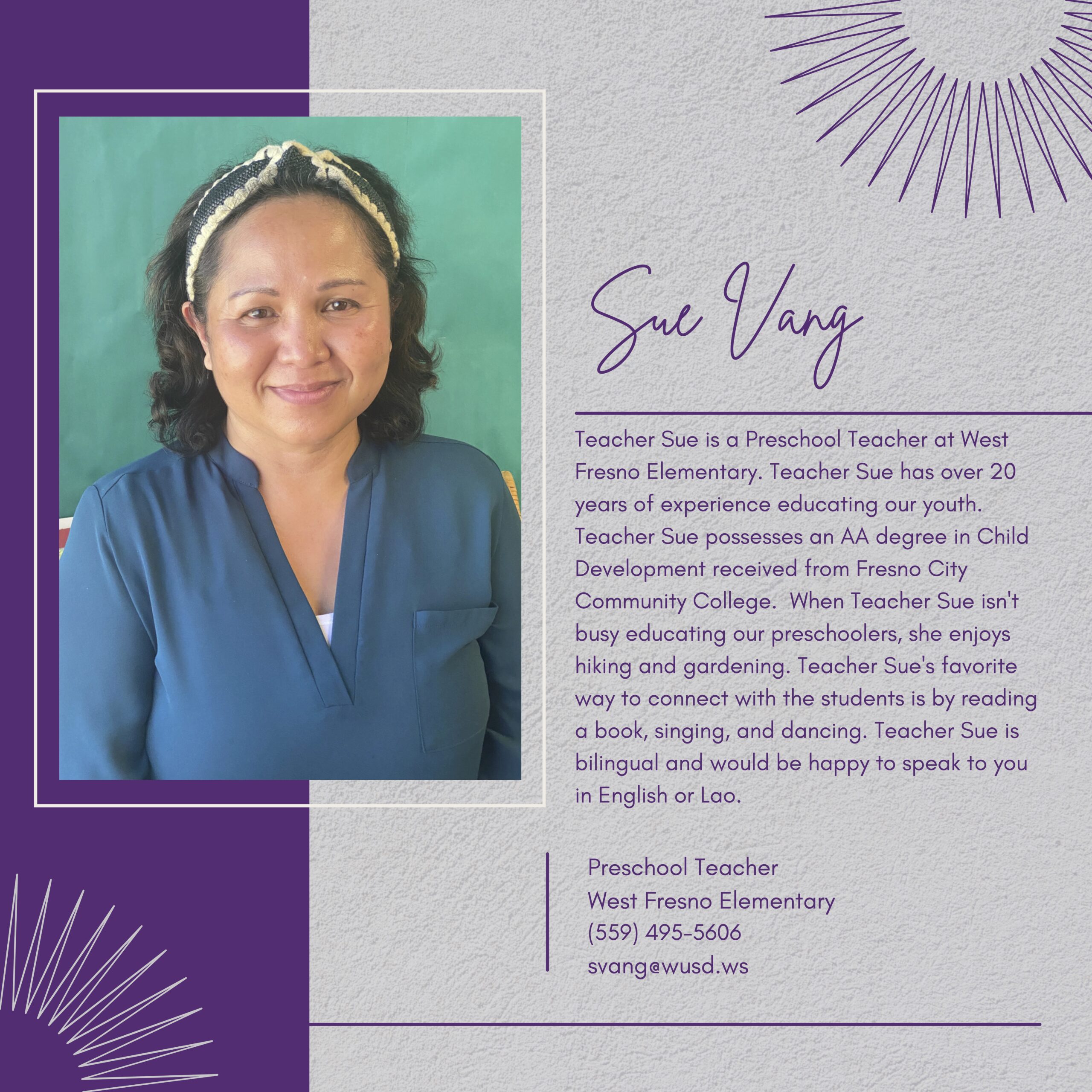 Teacher Sue is a Preschool Teacher at West Fresno Elementary. Teacher Sue has over 20 years of experience educating our youth. Teacher Sue possesses an A degree in Child Development received from Fresno City Community College. When Teacher Sue isn't busy educating our preschoolers, she enjoys hiking and gardening. Teacher Sue's favorite way to connect with the students is by reading a book, singing, and dancing. Teacher Sue is bilingual and would be happy to speak to you in English or Lao. Preschool Teacher West Fresno Elementary (559) 495-5606